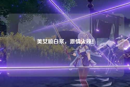 美女喷白浆，激情火辣！