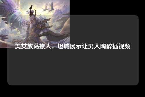 美女放荡撩人，坦诚展示让男人陶醉插视频