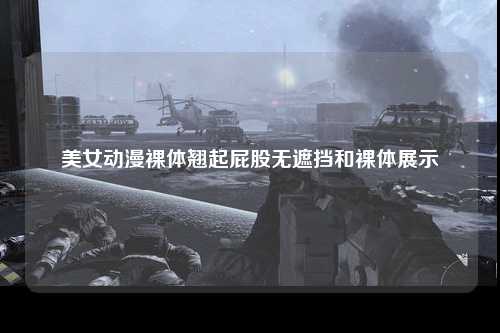 美女动漫裸体翘起屁股无遮挡和裸体展示