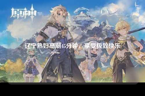 辽宁熟妇高潮45分钟，享受极致快乐