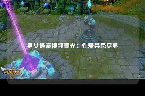 男女操逼视频曝光：性爱禁忌尽显