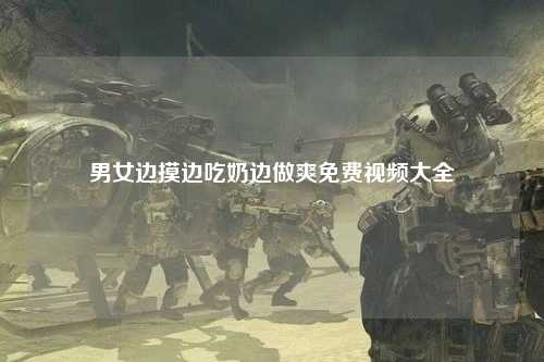 男女边摸边吃奶边做爽免费视频大全