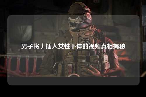 男子将丿插入女性下体的视频真相揭秘