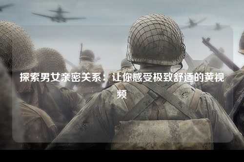探索男女亲密关系：让你感受极致舒适的黄视频
